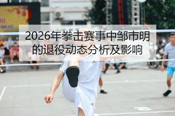 2026年拳击赛事中邹市明的退役动态分析及影响