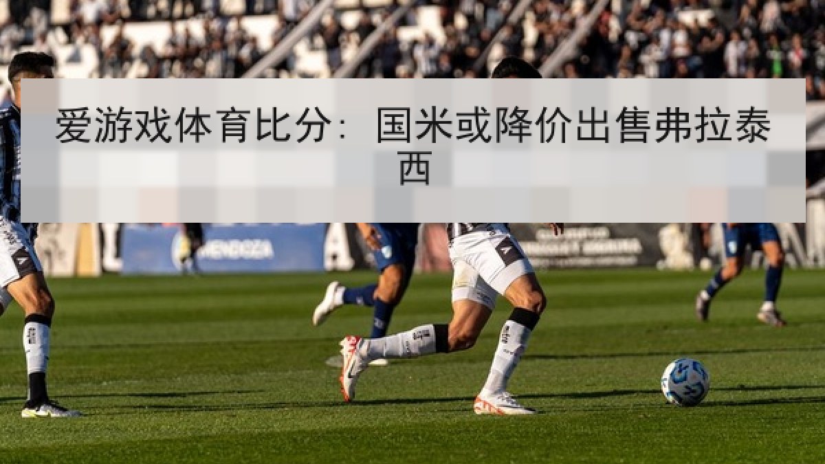 爱游戏体育比分: 国米或降价出售弗拉泰西 爱游戏体育比分: 国米或降价出售弗拉泰西
