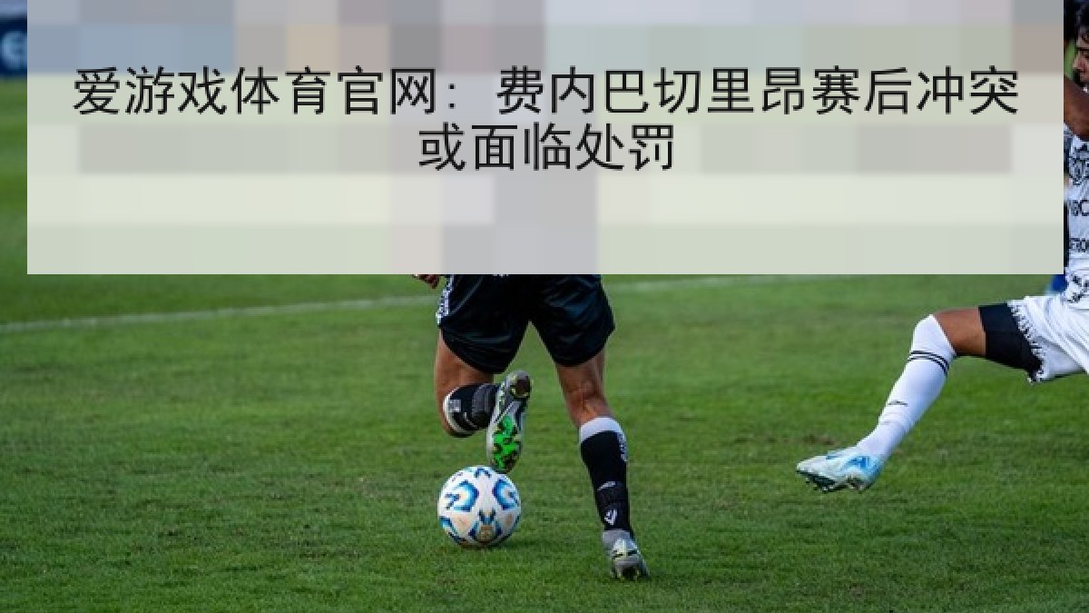 爱游戏体育官网: 费内巴切里昂赛后冲突或面临处罚 爱游戏体育官网: 费内巴切里昂赛后冲突或面临处罚